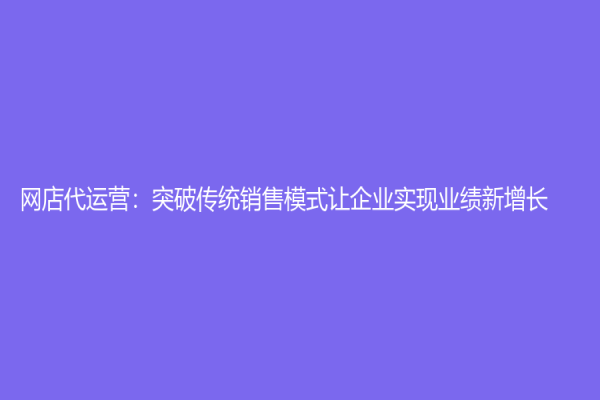 網店代運營：突破傳統銷售模式讓企業實現業績新增長