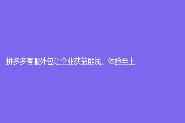 拼多多客服外包讓企業(yè)獲益匪淺，體驗(yàn)至上