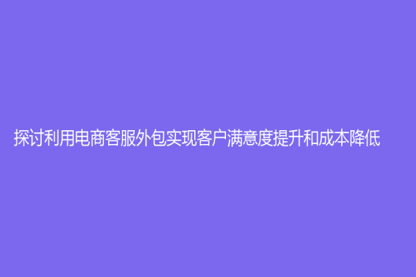 探討利用電商客服外包實現客戶滿意度提升和成本降低