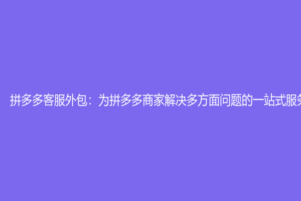 拼多多客服外包：為拼多多商家解決多方面問題的一站式服務(wù)