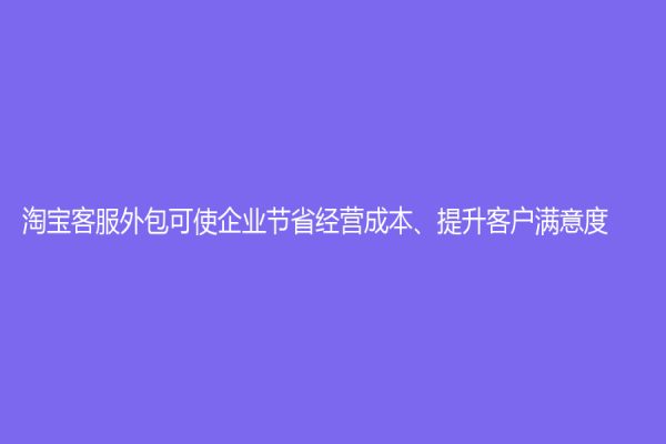 淘寶客服外包可使企業節省經營成本、提升客戶滿意度