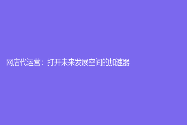網(wǎng)店代運(yùn)營(yíng)：打開(kāi)未來(lái)發(fā)展空間的加速器