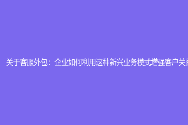關(guān)于客服外包：企業(yè)如何利用這種新興業(yè)務(wù)模式增強(qiáng)客戶關(guān)系