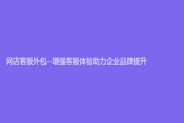 網店客服外包--增強客服體驗助力企業品牌提升