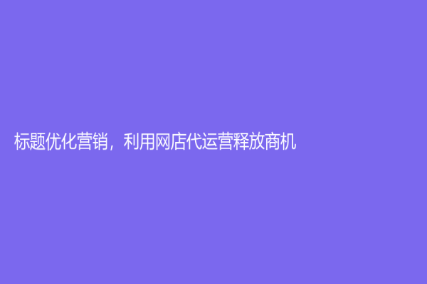 標題優化營銷，利用網店代運營釋放商機！