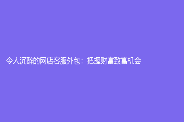 令人沉醉的網店客服外包：把握財富致富機會