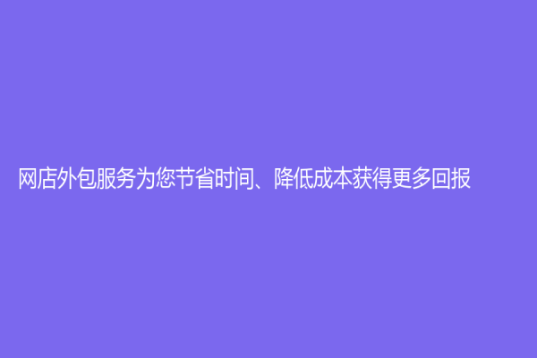 網(wǎng)店外包服務(wù)為您節(jié)省時(shí)間、降低成本獲得更多回報(bào)