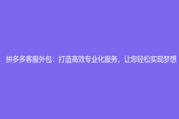 拼多多客服外包：打造高效專業化服務，讓您輕松實現夢想