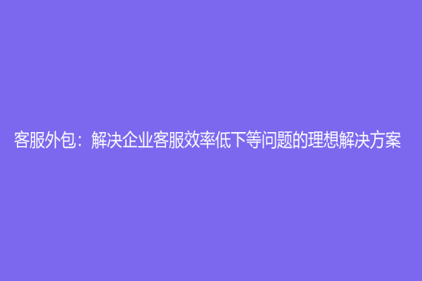 客服外包：解決企業客服效率低下等問題的理想解決方案