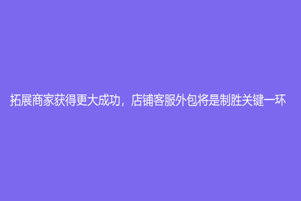 拓展商家獲得更大成功，店鋪客服外包將是制勝關鍵一環