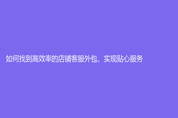 如何找到高效率的店鋪客服外包，實現貼心服務！