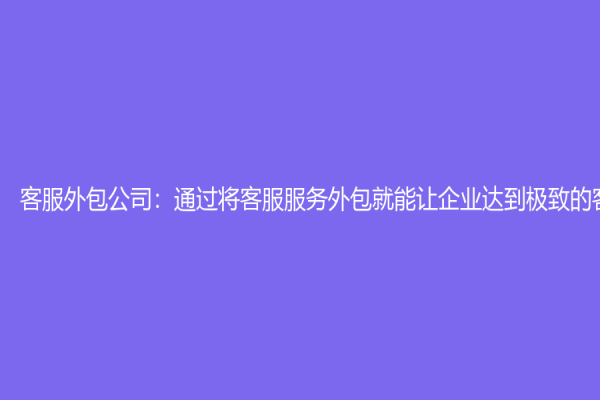 客服外包公司：通過將客服服務(wù)外包就能讓企業(yè)達(dá)到極致的客戶體驗(yàn)