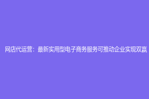 網店代運營：最新實用型電子商務服務可推動企業實現雙贏