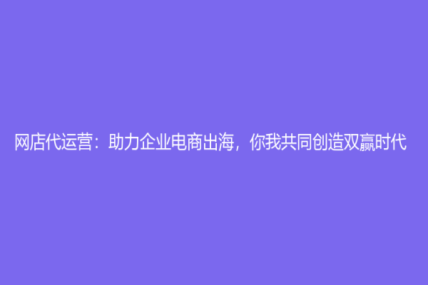 網店代運營：助力企業電商出海，你我共同創造雙贏時代！