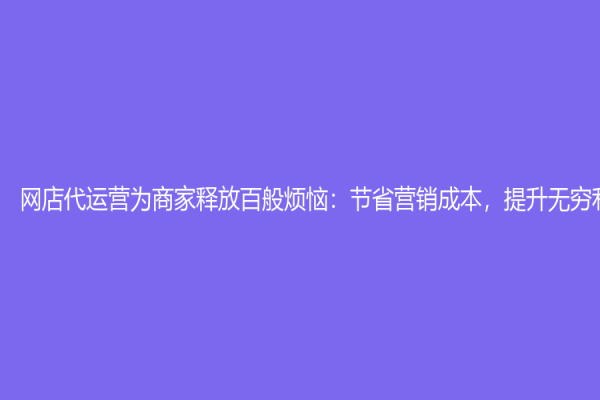 網店代運營為商家釋放百般煩惱：節省營銷成本，提升無窮利潤