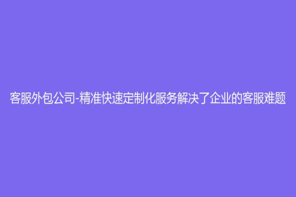 客服外包公司-精準快速定制化服務(wù)解決了企業(yè)的客服難題