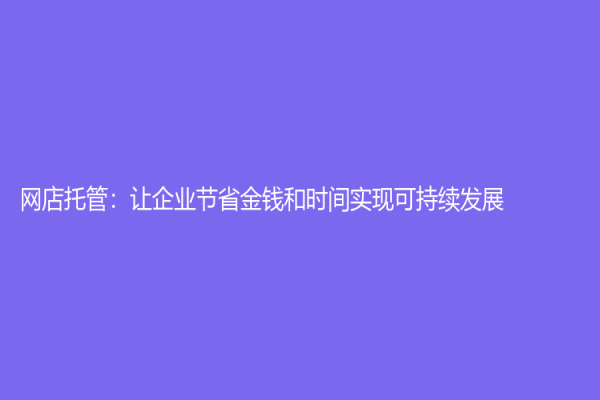 網(wǎng)店托管：讓企業(yè)節(jié)省金錢和時(shí)間實(shí)現(xiàn)可持續(xù)發(fā)展