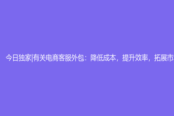 今日獨家|有關電商客服外包：降低成本，提升效率，拓展市場