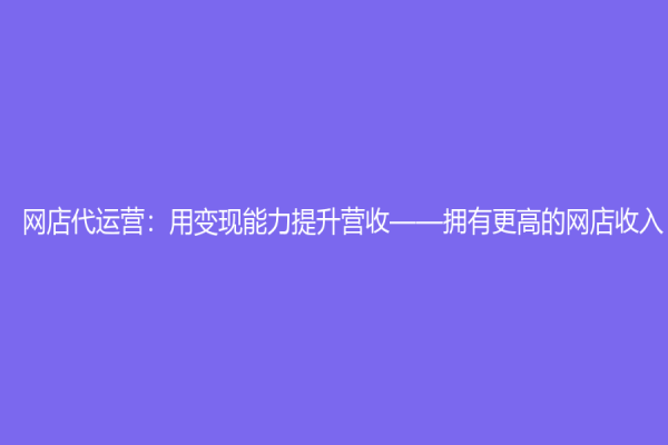 網(wǎng)店代運營：用變現(xiàn)能力提升營收——擁有更高的網(wǎng)店收入
