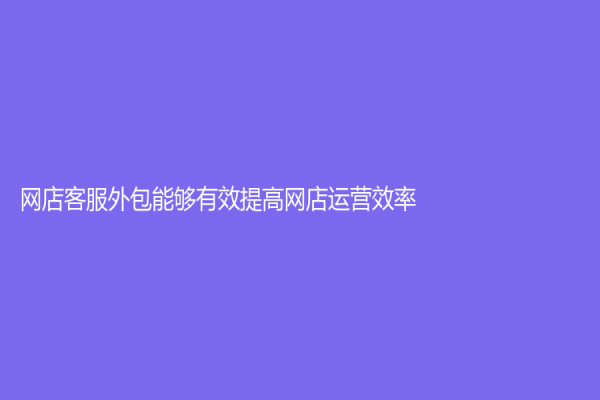 網(wǎng)店客服外包能夠有效提高網(wǎng)店運(yùn)營(yíng)效率！
