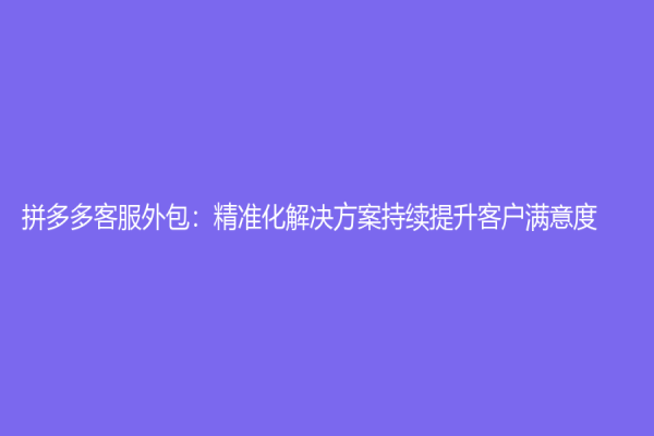 拼多多客服外包：精準(zhǔn)化解決方案持續(xù)提升客戶滿意度