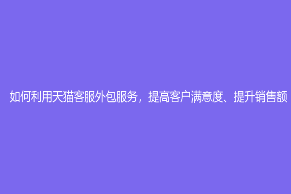 如何利用天貓客服外包服務(wù)，提高客戶滿意度、提升銷售額？