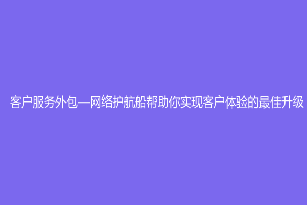 客戶服務(wù)外包—網(wǎng)絡(luò)護(hù)航船幫助你實(shí)現(xiàn)客戶體驗(yàn)的最佳升級(jí)