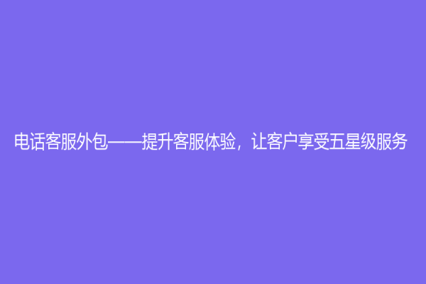 電話客服外包——提升客服體驗(yàn)，讓客戶享受五星級(jí)服務(wù)