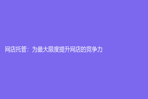 網(wǎng)店托管：為最大限度提升網(wǎng)店的競爭力