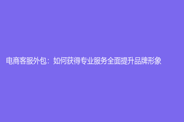 電商客服外包：如何獲得專業(yè)服務(wù)全面提升品牌形象