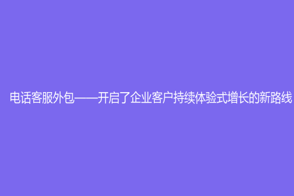 電話客服外包——開啟了企業(yè)客戶持續(xù)體驗(yàn)式增長的新路線