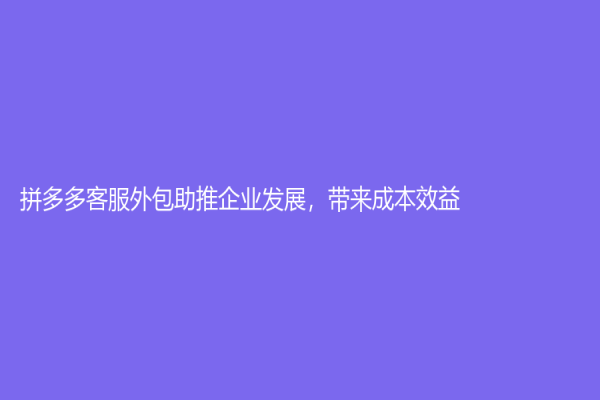 拼多多客服外包助推企業發展，帶來成本效益