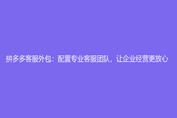 拼多多客服外包：配置專業客服團隊，讓企業經營更放心