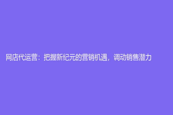 網店代運營：把握新紀元的營銷機遇，調動銷售潛力