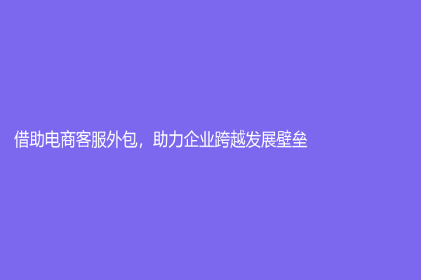 借助電商客服外包，助力企業跨越發展壁壘