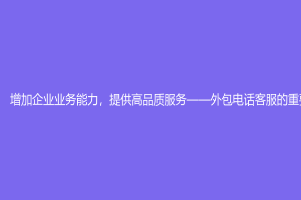 增加企業(yè)業(yè)務(wù)能力，提供高品質(zhì)服務(wù)——外包電話客服的重要性