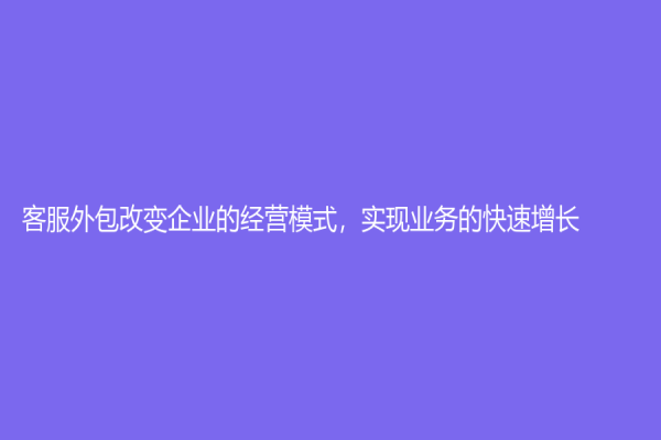 客服外包改變企業(yè)的經(jīng)營模式，實現(xiàn)業(yè)務(wù)的快速增長