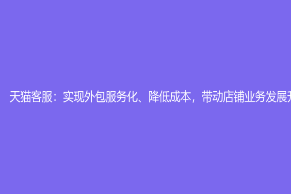 天貓客服：實(shí)現(xiàn)外包服務(wù)化、降低成本，帶動店鋪業(yè)務(wù)發(fā)展升級