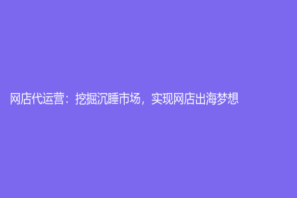 網店代運營：挖掘沉睡市場，實現網店出海夢想