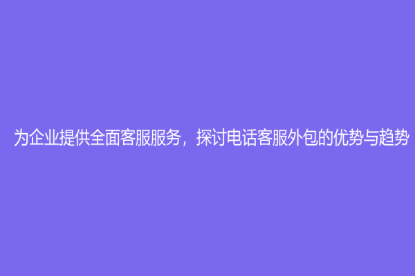 為企業(yè)提供全面客服服務，探討電話客服外包的優(yōu)勢與趨勢