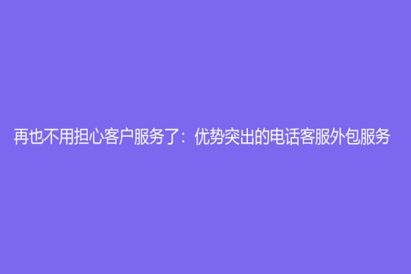 再也不用擔(dān)心客戶服務(wù)了：優(yōu)勢(shì)突出的電話客服外包服務(wù)