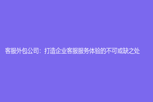 客服外包公司：打造企業(yè)客服服務體驗的不可或缺之處