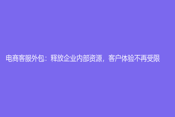 電商客服外包：釋放企業(yè)內(nèi)部資源，客戶體驗(yàn)不再受限