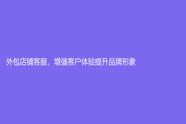 外包店鋪客服，增強(qiáng)客戶體驗(yàn)提升品牌形象