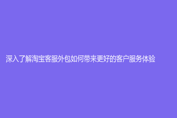 深入了解淘寶客服外包如何帶來更好的客戶服務(wù)體驗(yàn)