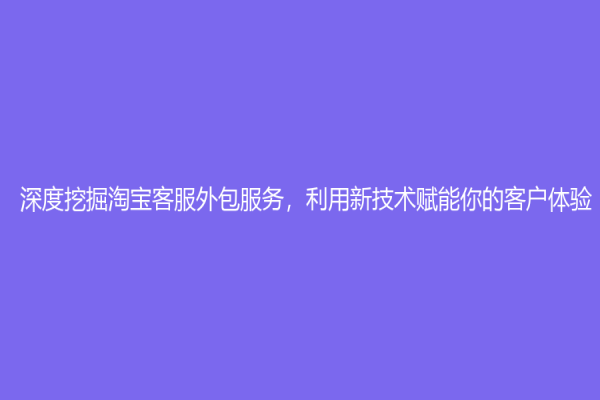 深度挖掘淘寶客服外包服務，利用新技術賦能你的客戶體驗!
