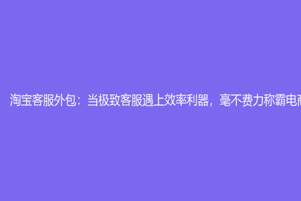 淘寶客服外包：當極致客服遇上效率利器，毫不費力稱霸電商