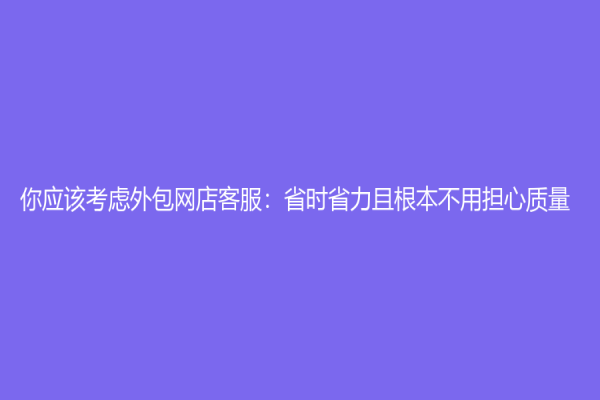 你應(yīng)該考慮外包網(wǎng)店客服：省時省力且根本不用擔(dān)心質(zhì)量