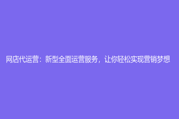 網(wǎng)店代運(yùn)營(yíng)：新型全面運(yùn)營(yíng)服務(wù)，讓你輕松實(shí)現(xiàn)營(yíng)銷夢(mèng)想