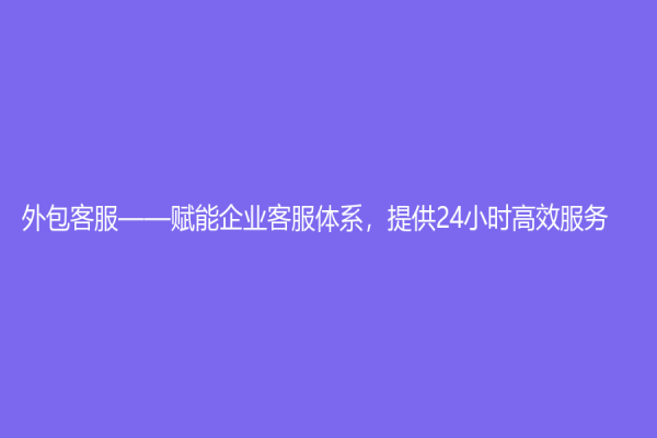 外包客服——賦能企業客服體系，提供24小時高效服務